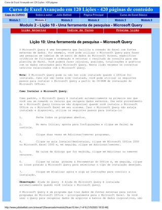 Curso de Excel Avançado em 120 Lições - 420 páginas
Curso de Excel Avançado em 120 Lições - 420 páginas de conteúdo
Capa do CURSO Sobre o autor: Júlio Battisti Página Principal Curso de Excel Básico
Módulo 1 Módulo 2 Módulo 3 Módulo 4 Módulo 5 Módulo 6
Modulo 2 - Lição 10 - Uma ferramenta de pesquisa - Microsoft Query
Lição Anterior Índice do Curso Próxima Lição
Lição 10: Uma ferramenta de pesquisa – Microsoft Query
O Microsoft Query é uma ferramenta que facilita a conexão do Excel com fontes
externas de dados. Por exemplo, você pode utilizar o Microsoft Query para fazer
uma pesquisa em tabelas de um banco de dados do Microsoft Access, especificar
critérios de filtragem e ordenação e retornar o resultado da consulta para uma
planilha do Excel. Você poderá fazer cálculos, análises, totalizações e gráficos
com os dados retornados pelo Microsoft Query. Nesta lição veremos os conceitos
teóricos relacionados com o Microsoft Query.
Nota: O Microsoft Query pode ou não ter sido instalado quando o Office foi
instalado. Caso ele não tenha sido instalado, você pode utilizar os seguintes
passos para instalar o Microsoft Query a partir do CD-ROM de instalação do
Microsoft Office:
Como Instalar o Microsoft Query:
Como padrão, o Microsoft Query é instalado automaticamente na primeira vez que
você usa um comando ou recurso que recupera dados externos. Use este procedimento
se o Microsoft Query tornou-se não disponível quando você instalou o Microsoft
Office ou o Microsoft Excel em seu sistema. Caso o Microsoft Query não esteja
instalado e disponível, utilize os seguintes passos para instala-lo:
1. Feche todos os programas abertos.
2. No menu Iniciar, aponte para Configurações e clique em Painel de
controle.
3. Clique duas vezes em Adicionar/remover programas.
4. Clique na guia Instalar/desinstalar, clique em Microsoft Office 2000
ou Microsoft Excel 2000 e, em seguida, clique em Adicionar/remover.
5. Na caixa de diálogo que for exibida, clique em Adicionar ou remover
recursos.
6. Clique na caixa próxima a Ferramentas do Office e, em seguida, clique
no ícone próximo a Microsoft Query para selecionar o tipo de instalação desejado.
7. Clique em Atualizar agora e siga as instruções para concluir a
instalação.
Observação: Ajuda do Query A Ajuda do Microsoft Query é instalada
automaticamente quando você instala o Microsoft Query.
O Microsoft Query é um programa que traz dados de fontes externas para outros
programas do Microsoft Office — principalmente para o Microsoft Excel. Se você
usar o Query para recuperar dados de arquivos e bancos de dados corporativos, não
http://www.juliobattisti.com.br/excel120avancado/modulo2/licao10.htm (1 of 6) [1/5/2003 18:53:46]
 