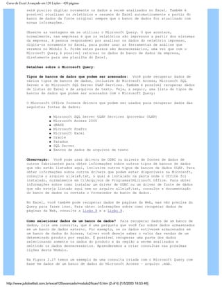 Curso de Excel Avançado em 120 Lições - 420 páginas
será preciso digitar novamente os dados a serem analisados no Excel. Também é
possível atualizar os relatórios e resumos do Excel automaticamente a partir do
banco de dados da fonte original sempre que o banco de dados for atualizado com
novas informações.
Observe as vantagens em se utilizar o Microsoft Query. O que acontece,
normalmente, nas empresas é que os relatórios são impressos a partir dos sistemas
da empresa. A pessoa responsável por analisar os dados do relatório impresso,
digita-os novamente no Excel, para poder usar as ferramentas de análise que
veremos no Módulo 3. Porém estes passos são desnecessários, uma vez que com o
Microsoft Query é possível retornar os dados do banco de dados da empresa,
diretamente para uma planilha do Excel.
Detalhes sobre o Microsoft Query:
Tipos de bancos de dados que podem ser acessados: Você pode recuperar dados de
vários tipos de bancos de dados, inclusive do Microsoft Access, Microsoft SQL
Server e do Microsoft SQL Server OLAP Services. Também é possível recuperar dados
de listas do Excel e de arquivos de texto. Veja, a seguir, uma lista de tipos de
bancos de dados que podem ser acessados com o Microsoft Query:
O Microsoft Office fornece drivers que podem ser usados para recuperar dados das
seguintes fontes de dados:
q Microsoft SQL Server OLAP Services (provedor OLAP)
q Microsoft Access 2000
q dBASE
q Microsoft FoxPro
q Microsoft Excel
q Oracle
q Paradox
q SQL Server
q Bancos de dados de arquivos de texto
Observação: Você pode usar drivers de ODBC ou drivers de fontes de dados de
outros fabricantes para obter informações sobre outros tipos de bancos de dados
que não estão listados aqui, inclusive outros tipos de bancos de dados OLAP. Para
obter informações sobre outros drivers que podem estar disponíveis na Microsoft,
consulte o arquivo xlleia8.txt, o qual é instalado na pasta onde o Office foi
instalado, normalmente em C:Arquivos de ProgramasMicrosoft Office. Para obter
informações sobre como instalar um driver de ODBC ou um driver de fonte de dados
que não esteja listado aqui nem no arquivo xlleia8.txt, consulte a documentação
do banco de dados ou contate o fornecedor do banco de dados.
No Excel, você também pode recuperar dados de páginas da Web, mas não precisa do
Query para fazer isso. Para obter informações sobre como recuperar dados de
páginas da Web, consulte a Lição 8 e a Lição 9.
Como selecionar dados de um banco de dados? Para recuperar dados de um banco de
dados, crie uma consulta, que é uma pergunta que você faz sobre dados armazenados
em um banco de dados externo. Por exemplo, se os dados estiverem armazenados em
um banco de dados do Access, talvez você deseje saber o valor das vendas de um
determinado produto por região. É possível recuperar uma parte dos dados
selecionando somente os dados do produto e da região a serem analisados e
omitindo os dados desnecessários. Aprenderemos a criar consultas nas próximas
lições deste Módulo.
Na Figura 2.27 temos um exemplo de uma consulta criada com o Microsoft Query com
base em dados de um banco de dados do Microsoft Access – arquivo .mdb.
http://www.juliobattisti.com.br/excel120avancado/modulo2/licao10.htm (2 of 6) [1/5/2003 18:53:46]
 