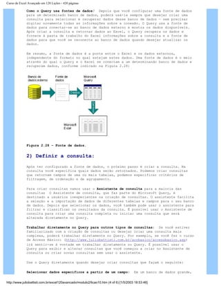 Curso de Excel Avançado em 120 Lições - 420 páginas
Como o Query usa fontes de dados? Depois que você configurar uma fonte de dados
para um determinado banco de dados, poderá usá-la sempre que desejar criar uma
consulta para selecionar e recuperar dados desse banco de dados — sem precisar
digitar novamente todas as informações sobre a conexão. O Query usa a fonte de
dados para conectar-se ao banco de dados externo e mostra os dados disponíveis.
Após criar a consulta e retornar dados ao Excel, o Query recupera os dados e
fornece à pasta de trabalho do Excel informações sobre a consulta e a fonte de
dados para que você se reconecte ao banco de dados quando desejar atualizar os
dados.
Em resumo, a fonte de dados é a ponte entre o Excel e os dados externos,
independente do formato no qual estejam estes dados. Uma fonte de dados é o meio
através do qual o Query e o Excel se conectam a um determinando banco de dados e
recuperam dados, conforme indicado na Figura 2.28:
Figura 2.28 – Fonte de dados.
2) Definir a consulta:
Após ter configurado a fonte de dados, o próximo passo é criar a consulta. Na
consulta você especifica quais dados serão retornados. Podemos criar consultas
que retornam campos de uma ou mais tabelas, podemos especificar critérios de
filtragem, de ordenação e de agrupamento.
Para criar consultas vamos usar o Assistente de consulta para a maioria das
consultas O Assistente de consulta, que faz parte do Microsoft Query, é
destinado a usuários inexperientes na criação de consultas. O assistente facilita
a seleção e a importação de dados de diferentes tabelas e campos para o seu banco
de dados. Depois que selecionar os dados, você também pode usar o assistente para
filtrar e classificar os resultados da consulta. É possível usar o Assistente de
consulta para criar uma consulta completa ou iniciar uma consulta que será
alterada diretamente no Query.
Trabalhar diretamente no Query para outros tipos de consultas: Se você estiver
familiarizado com a criação de consultas ou desejar criar uma consulta mais
complexa, poderá trabalhar diretamente no Query. Por exemplo, se você fez o curso
de Access Básico: (http://www.juliobattisti.com.br/accbasico/accessbasico.asp)
irá sentir-se à vontade em trabalhar diretamente no Query. É possível usar o
Query para exibir e alterar consultas que você começou a criar no Assistente de
consulta ou criar novas consultas sem usar o assistente.
Use o Query diretamente quando desejar criar consultas que façam o seguinte:
Selecionar dados específicos a partir de um campo: Em um banco de dados grande,
http://www.juliobattisti.com.br/excel120avancado/modulo2/licao10.htm (4 of 6) [1/5/2003 18:53:46]
 