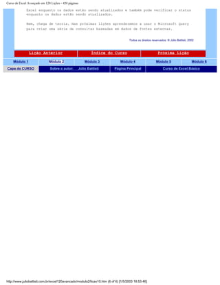 Curso de Excel Avançado em 120 Lições - 420 páginas
Excel enquanto os dados estão sendo atualizados e também pode verificar o status
enquanto os dados estão sendo atualizados.
Bem, chega de teoria. Nas próximas lições aprenderemos a usar o Microsoft Query
para criar uma série de consultas baseadas em dados de fontes externas.
Todos os direitos reservados: ® Júlio Battisti, 2002
Lição Anterior Índice do Curso Próxima Lição
Módulo 1 Módulo 2 Módulo 3 Módulo 4 Módulo 5 Módulo 6
Capa do CURSO Sobre o autor: Júlio Battisti Página Principal Curso de Excel Básico
http://www.juliobattisti.com.br/excel120avancado/modulo2/licao10.htm (6 of 6) [1/5/2003 18:53:46]
 