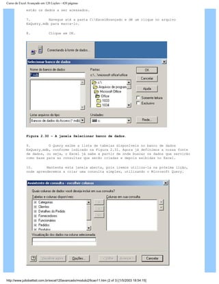 Curso de Excel Avançado em 120 Lições - 420 páginas
estão os dados a ser acessados.
7. Navegue até a pasta C:ExcelAvançado e dê um clique no arquivo
ExQuery.mdb para marca-lo.
8. Clique em OK.
Figura 2.30 – A janela Selecionar banco de dados.
9. O Query exibe a lista de tabelas disponíveis no banco de dados
ExQuery.mdb, conforme indicado na Figura 2.31. Agora já definimos a nossa fonte
de dados, ou seja, o Excel já sabe a partir de onde buscar os dados que servirão
como base para as consultas que serão criadas e depois exibidas no Excel.
10. Mantenha esta janela aberta, pois iremos utiliza-la na próxima lição,
onde aprenderemos a criar uma consulta simples, utilizando o Microsoft Query.
http://www.juliobattisti.com.br/excel120avancado/modulo2/licao11.htm (2 of 3) [1/5/2003 18:54:15]
 