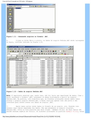 Curso de Excel Avançado em 120 Lições - 420 páginas
Figura 1.11 – Acessando arquivos no formato .dbf.
6. Clique no botão Abrir e pronto, os dados do arquivo Pedidos.dbf serão carregados
no Excel, conforme indicado na Figura 1.12.
Figura 1.12 – Dados do arquivo Pedidos.dbf.
Nota: É importante observar que, neste caso, não foi feita uma importação de dados. Como o
Excel reconhece o formato .dbf, acessamos os dados diretamente a partir do arquivo
Pedidos.dbf. Na prática, isto significa que, se fizermos alterações nestes dados vamos
alterar o próprio arquivo Pedidos.dbf. O Excel funciona apenas como uma ponte e uma
interface para termos acesso aos dados do arquivo .dbf.
7. Agora vamos salvar estes dados no formato de um arquivo .xls. Fazendo isso
teremos duas cópias separadas dos dados. Uma que permanece no arquivo original,
Pedidos.dbf. Outra na nova planilha que será criada – Exemplo 02.xls. As duas cópias não
mantém nenhuma espécie de vínculo. Se fizermos alterações na planilha Exemplo 02.xls, estas
http://www.juliobattisti.com.br/excel120avancado/modulo1/licao3.htm (2 of 3) [1/5/2003 18:33:40]
 