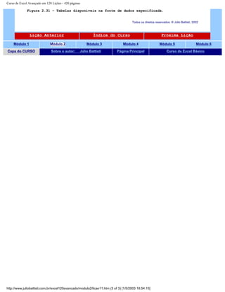 Curso de Excel Avançado em 120 Lições - 420 páginas
Figura 2.31 – Tabelas disponíveis na fonte de dados especificada.
Todos os direitos reservados: ® Júlio Battisti, 2002
Lição Anterior Índice do Curso Próxima Lição
Módulo 1 Módulo 2 Módulo 3 Módulo 4 Módulo 5 Módulo 6
Capa do CURSO Sobre o autor: Júlio Battisti Página Principal Curso de Excel Básico
http://www.juliobattisti.com.br/excel120avancado/modulo2/licao11.htm (3 of 3) [1/5/2003 18:54:15]
 