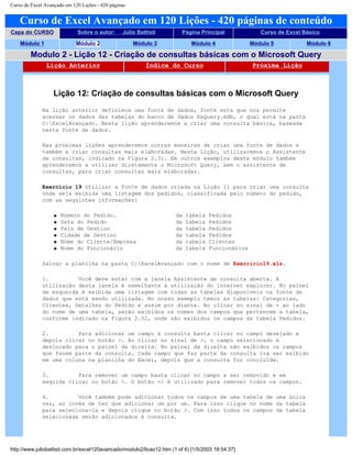 Curso de Excel Avançado em 120 Lições - 420 páginas
Curso de Excel Avançado em 120 Lições - 420 páginas de conteúdo
Capa do CURSO Sobre o autor: Júlio Battisti Página Principal Curso de Excel Básico
Módulo 1 Módulo 2 Módulo 3 Módulo 4 Módulo 5 Módulo 6
Modulo 2 - Lição 12 - Criação de consultas básicas com o Microsoft Query
Lição Anterior Índice do Curso Próxima Lição
Lição 12: Criação de consultas básicas com o Microsoft Query
Na lição anterior definimos uma fonte de dados, fonte esta que nos permite
acessar os dados das tabelas do banco de dados ExQuery.mdb, o qual está na pasta
C:ExcelAvançado. Nesta lição aprenderemos a criar uma consulta básica, baseada
nesta fonte de dados.
Nas próximas lições aprenderemos outras maneiras de criar uma fonte de dados e
também a criar consultas mais elaboradas. Nesta Lição, utilizaremos o Assistente
de consultas, indicado na Figura 2.31. Em outros exemplos deste módulo também
aprenderemos a utilizar diretamente o Microsoft Query, sem o assistente de
consultas, para criar consultas mais elaboradas.
Exercício 19 Utilizar a fonte de dados criada na Lição 11 para criar uma consulta
onde seja exibida uma listagem dos pedidos, classificada pelo número do pedido,
com as seguintes informações:
q Número do Pedido. da tabela Pedidos
q Data do Pedido da tabela Pedidos
q País de Destino da tabela Pedidos
q Cidade de Destino da tabela Pedidos
q Nome do Cliente/Empresa da tabela Clientes
q Nome do Funcionário da tabela Funcionários
Salvar a planilha na pasta C:ExcelAvançado com o nome de Exercicio19.xls.
1. Você deve estar com a janela Assistente de consulta aberta. A
utilização desta janela é semelhante a utilização do internet explorer. No painel
da esquerda é exibida uma listagem com todas as tabelas disponíveis na fonte de
dados que está sendo utilizada. No nosso exemplo temos as tabelas: Categorias,
Clientes, Detalhes do Pedido e assim por diante. Ao clicar no sinal de + ao lado
do nome de uma tabela, serão exibidos os nomes dos campos que pertencem a tabela,
conforme indicado na Figura 2.32, onde são exibidos os campos da tabela Pedidos.
2. Para adicionar um campo à consulta basta clicar no campo desejado e
depois clicar no botão >. Ao clicar no sinal de >, o campo selecionado é
deslocado para o painel da direita. No painel da direita são exibidos os campos
que fazem parte da consulta. Cada campo que faz parte da consulta ira ser exibido
em uma coluna na planilha do Excel, depois que a consulta for concluída.
3. Para remover um campo basta clicar no campo a ser removido e em
seguida clicar no botão <. O botão << é utilizado para remover todos os campos.
4. Você também pode adicionar todos os campos de uma tabela de uma única
vez, ao invés de ter que adicionar um por um. Para isso clique no nome da tabela
para seleciona-la e depois clique no botão >. Com isso todos os campos da tabela
selecionada serão adicionados à consulta.
http://www.juliobattisti.com.br/excel120avancado/modulo2/licao12.htm (1 of 6) [1/5/2003 18:54:37]
 