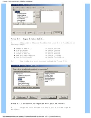 Curso de Excel Avançado em 120 Lições - 420 páginas
Figura 2.32 – Campos da tabela Pedidos.
5. Utilizando as técnicas descritas nos itens 2, 3 e 4, adicione os
seguintes campos:
q Número do Pedido. da tabela Pedidos
q Data do Pedido da tabela Pedidos
q País de Destino da tabela Pedidos
q Cidade de Destino da tabela Pedidos
q Nome do Cliente/Empresa da tabela Clientes
q Nome do Funcionário da tabela Funcionários
6. Sua janela deve estar conforme indicado na Figura 2.33:
Figura 2.33 – Adicionando os campos que farão parte da consulta.
7. Clique no botão Avançar para seguir para a próxima etapa do
assistente.
http://www.juliobattisti.com.br/excel120avancado/modulo2/licao12.htm (2 of 6) [1/5/2003 18:54:37]
 
