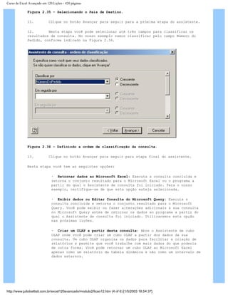 Curso de Excel Avançado em 120 Lições - 420 páginas
Figura 2.35 – Selecionando o País de Destino.
11. Clique no botão Avançar para seguir para a próxima etapa do assistente.
12. Nesta etapa você pode selecionar até três campos para classificar os
resultados da consulta. No nosso exemplo vamos classificar pelo campo Número do
Pedido, conforme indicado na Figura 2.36.
Figura 2.36 – Definindo a ordem de classificação da consulta.
13. Clique no botão Avançar para seguir para etapa final do assistente.
Nesta etapa você tem as seguintes opções:
· Retornar dados ao Microsoft Excel: Executa a consulta concluída e
retorna o conjunto resultado para o Microsoft Excel ou o programa a
partir do qual o Assistente de consulta foi iniciado. Para o nosso
exemplo, certifique-se de que esta opção esteja selecionada.
· Exibir dados ou Editar Consulta do Microsoft Query: Executa a
consulta concluída e retorna o conjunto resultado para o Microsoft
Query. Você pode exibir ou fazer alterações adicionais à sua consulta
no Microsoft Query antes de retornar os dados ao programa a partir do
qual o Assistente de consulta foi iniciado. Utilizaremos esta opção
nas próximas lições.
· Criar um OLAP a partir desta consulta: Abre o Assistente de cubo
OLAP onde você pode criar um cubo OLAP a partir dos dados da sua
consulta. Um cubo OLAP organiza os dados para facilitar a criação de
relatórios e permite que você trabalhe com mais dados do que poderia
de outra forma. Você pode retornar um cubo OLAP ao Microsoft Excel
apenas como um relatório da tabela dinâmica e não como um intervalo de
dados externos.
http://www.juliobattisti.com.br/excel120avancado/modulo2/licao12.htm (4 of 6) [1/5/2003 18:54:37]
 