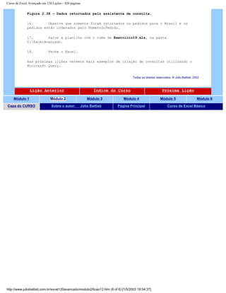 Curso de Excel Avançado em 120 Lições - 420 páginas
Figura 2.38 – Dados retornados pelo assistente de consulta.
16. Observe que somente foram retornados os pedidos para o Brasil e os
pedidos estão ordenados pelo NúmeroDoPedido.
17. Salve a planilha com o nome de Exercicio19.xls, na pasta
C:ExcelAvançado.
18. Feche o Excel.
Nas próximas lições veremos mais exemplos de criação de consultas utilizando o
Microsoft Query.
Todos os direitos reservados: ® Júlio Battisti, 2002
Lição Anterior Índice do Curso Próxima Lição
Módulo 1 Módulo 2 Módulo 3 Módulo 4 Módulo 5 Módulo 6
Capa do CURSO Sobre o autor: Júlio Battisti Página Principal Curso de Excel Básico
http://www.juliobattisti.com.br/excel120avancado/modulo2/licao12.htm (6 of 6) [1/5/2003 18:54:37]
 