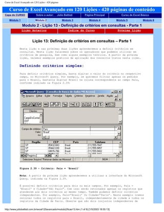 Curso de Excel Avançado em 120 Lições - 420 páginas
Curso de Excel Avançado em 120 Lições - 420 páginas de conteúdo
Capa do CURSO Sobre o autor: Júlio Battisti Página Principal Curso de Excel Básico
Módulo 1 Módulo 2 Módulo 3 Módulo 4 Módulo 5 Módulo 6
Modulo 2 - Lição 13 - Definição de critérios em consultas - Parte 1
Lição Anterior Índice do Curso Próxima Lição
Lição 13: Definição de critérios em consultas – Parte 1
Nesta lição e nas próximas duas lições aprenderemos a definir critérios em
consultas. Nesta lição falaremos sobre os operadores que podemos utilizar em
critérios de pesquisa, bem como alguns exemplos teóricos. A partir da próxima
lição, veremos exemplos práticos de aplicação dos conceitos vistos nesta lição.
Definindo critérios simples:
Para definir critérios simples, basta digitar o valor do critério no respectivo
campo, no Microsoft Query. Por exemplo, se queremos filtrar apenas os pedidos
para o Brasil, bastaria digitar Brasil na coluna correspondente ao campo País,
conforme indicado na Figura 2.39:
Figura 2.39 – Critério: País = ‘Brasil’
Nota: A partir da próxima lição aprenderemos a utilizar a interface do Microsoft
Query, indicada na Figura 2.39.
É possível definir critérios para dois ou mais campos. Por exemplo, País =
‘Brasil’ e Cidade=’São Paulo”. Com isso serão retornados apenas os registros que
atenderem aos dois critérios ao mesmo tempo. Também podemos definir critérios
independentes. Por exemplo, País=’Brasil’ Ou Cidade=’Paris’. Neste exemplo iremos
retornar todos os registros para o Brasil, independentemente da cidade e todos os
registros da Cidade de Paris. Observe que são dois conjuntos independentes de
http://www.juliobattisti.com.br/excel120avancado/modulo2/licao13.htm (1 of 8) [1/5/2003 18:55:13]
 