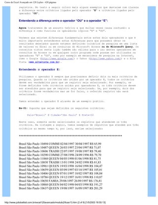 Curso de Excel Avançado em 120 Lições - 420 páginas
registros. No texto a seguir coloco mais alguns exemplos que destacam com clareza
a diferença entre critérios ligados pelo operador “E” e critérios ligados pelo
operador “OU”.
Entendendo a diferença entre o operador “OU” e o operador “E”:
Agora trataremos de um assunto teórico e que muitas vezes causa confusão: a
diferença e como funciona os operadores lógicos “E” e “OU”.
Veremos que existem diferenças fundamentais entre estes dois operadores e que é
muito importante entendermos estas diferenças para que possamos obter os
resultados desejados quando estamos definindo critérios de pesquisa em uma lista
de valores no Excel ou em consultas do Microsoft Access ou do Microsoft Query. Os
conceitos vistos nesta lição também são válidos para o uso destes operadores em
consultas do Access ou em qualquer outro programa onde possam ser utilizados os
operadores “E” e “OU”, como por exemplo em mecanismos de pesquisa na Internet,
como o Google (http://www.google.com/) o Yahoo (http://www.yahoo.com/) e o Alta
Vista (www.altavista.com.br).
Entendendo o operador E:
Utilizamos o operador E sempre que precisarmos definir dois ou mais critérios de
pesquisa. Quando os critérios são unidos por um operador E, todos os critérios
devem ser verdadeiros para que um registro seja selecionado. Por exemplo, se
forem definidos três critérios unidos por operadores E, os três critérios devem
ser atendidos para que um registro seja selecionado. Se, por exemplo, dois dos
critérios forem verdadeiros mas um for falso, o referido registro não será
selecionado.
Vamos entender o operador E através de um exemplo prático.
Ex-01: Suponha que sejam definidos os seguintes critérios:
País=’Brasil’ E Cidade=’São Paulo’ E Frete>50
Neste caso, somente serão selecionados os registros que atenderem os três
critérios. Na listagem a seguir, temos exemplos de registros que atendem aos três
critérios ao mesmo tempo e, por isso, seriam selecionado:
*******************************************************************
Brasil São Paulo 10494 COMMI 02/04/1997 30/04/1997 R$ 65,99
Brasil São Paulo 10487 QUEEN 26/03/1997 23/04/1997 R$ 71,07
Brasil São Paulo 10606 TRADH 22/07/1997 19/08/1997 R$ 79,40
Brasil São Paulo 10290 COMMI 27/08/1996 24/09/1996 R$ 79,70
Brasil São Paulo 11068 QUEEN 04/05/1998 01/06/1998 R$ 81,75
Brasil São Paulo 10830 TRADH 13/01/1998 24/02/1998 R$ 81,83
Brasil São Paulo 10961 QUEEN 19/03/1998 16/04/1998 R$ 104,47
Brasil São Paulo 10659 QUEEN 05/09/1997 03/10/1997 R$ 105,81
Brasil São Paulo 10406 QUEEN 07/01/1997 18/02/1997 R$ 108,04
Brasil São Paulo 10786 QUEEN 19/12/1997 16/01/1998 R$ 110,87
Brasil São Paulo 10650 FAMIA 29/08/1997 26/09/1997 R$ 176,81
Brasil São Paulo 10868 QUEEN 04/02/1998 04/03/1998 R$ 191,27
Brasil São Paulo 10637 QUEEN 19/08/1997 16/09/1997 R$ 201,29
http://www.juliobattisti.com.br/excel120avancado/modulo2/licao13.htm (2 of 8) [1/5/2003 18:55:13]
 