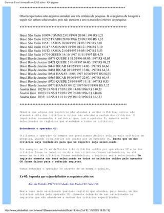 Curso de Excel Avançado em 120 Lições - 420 páginas
******************************************************************
Observe que todos estes registros atendem aos três critérios de pesquisa. Já os registros da listagem a
seguir não seriam selecionados, pois não atendem a um ou mais dos critérios de pesquisa:
*******************************************************************
Brasil São Paulo 10969 COMMI 23/03/1998 20/04/1998 R$ 0,21
Brasil São Paulo 10292 TRADH 28/08/1996 25/09/1996 R$ 1,35
Brasil São Paulo 10581 FAMIA 26/06/1997 24/07/1997 R$ 3,01
Brasil São Paulo 10347 FAMIA 06/11/1996 04/12/1996 R$ 3,10
Brasil São Paulo 10512 FAMIA 21/04/1997 19/05/1997 R$ 3,53
Brasil São Paulo 10704 QUEEN 14/10/1997 11/11/1997 R$ 4,78
Brasil Rio de Janeiro 10379 QUEDE 11/12/1996 08/01/1997 R$ 45,03
Brasil Rio de Janeiro 10421 QUEDE 21/01/1997 04/03/1997 R$ 99,23
Brasil Rio de Janeiro 10447 RICAR 14/02/1997 14/03/1997 R$ 68,66
Brasil Rio de Janeiro 10481 RICAR 20/03/1997 17/04/1997 R$ 64,33
Brasil Rio de Janeiro 10541 HANAR 19/05/1997 16/06/1997 R$ 68,65
Brasil Rio de Janeiro 10563 RICAR 10/06/1997 22/07/1997 R$ 60,43
Brasil Rio de Janeiro 10720 QUEDE 28/10/1997 11/11/1997 R$ 9,53
Brasil Rio de Janeiro 10770 HANAR 09/12/1997 06/01/1998 R$ 5,32
Áustria Graz 10258 ERNSH 17/07/1996 14/08/1996 R$ 140,51
Áustria Graz 10263 ERNSH 23/07/1996 20/08/1996 R$ 146,06
Áustria Graz 10351 ERNSH 11/11/1996 09/12/1996 R$ 162,33
*******************************************************************
Observe que alguns dos registros não atendem a um dos critérios, outros não
atendem a dois dos critérios e outros não atendem a nenhum dos critérios. O
importante, novamente, é salientar que, com o operador E, somente serão
selecionados os registros que atenderem a todos os critérios.
Entendendo o operador OU:
Utilizamos o operador OU sempre que precisarmos definir dois ou mais critérios de
pesquisa. Quando os critérios são unidos por um operador OU, basta que um dos
critérios seja verdadeiro para que um registro seja selecionado.
Por exemplo, se forem definidos três critérios unidos por operadores OU e um dos
critérios fosse verdadeiro, ou dois dos critérios fossem verdadeiros, ou até
mesmo se os três critérios fossem verdadeiros, o registro seria selecionado. Um
registro somente não será selecionado se todos os critérios unidos pelo operador
OU forem falsos para o referido registro.
Vamos entender o operador OU através de um exemplo prático.
Ex-02: Suponha que sejam definidos os seguintes critérios:
Ano do Pedido=1997 OU Cidade=São Paulo OU Frete>50
Neste caso será selecionado qualquer registro que atender, pelo menos, um dos
critérios unidos pelo operador OU. Somente deixarão de ser selecionados os
registros que não atenderem a nenhum dos critérios especificados.
http://www.juliobattisti.com.br/excel120avancado/modulo2/licao13.htm (3 of 8) [1/5/2003 18:55:13]
 