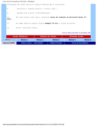 Curso de Excel Avançado em 120 Lições - 420 páginas
alterações não serão feitas no arquivo Pedidos.dbf e vice-versa.
8. Selecione o comando Arquivo -> Salvar como...
9. Navegue até a pasta C:ExcelAvançado.
10. Na lista Salvar como tipo:, selecione Pasta de trabalho do Microsoft Excel 97-
2000...
11. No campo Nome do arquivo digite Exemplo 02.xls e clique em Salvar.
12. Feche o Microsoft Excel.
Todos os direitos reservados: ® Júlio Battisti, 2002
Lição Anterior Índice do Curso Próxima Lição
Módulo 1 Módulo 2 Módulo 3 Módulo 4 Módulo 5 Módulo 6
Capa do CURSO Sobre o autor: Júlio Battisti Página Principal Curso de Excel Básico
http://www.juliobattisti.com.br/excel120avancado/modulo1/licao3.htm (3 of 3) [1/5/2003 18:33:40]
 