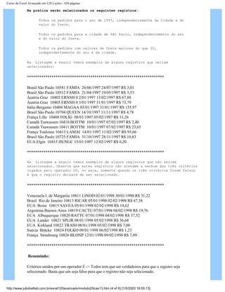 Curso de Excel Avançado em 120 Lições - 420 páginas
Na prática serão selecionados os seguintes registros:
Todos os pedidos para o ano de 1997, independentemente da Cidade e do
valor do frete.
Todos os pedidos para a cidade de São Paulo, independentemente do ano
e do valor do frete.
Todos os pedidos com valores de frete maiores do que 50,
independentemente do ano e da cidade.
Na Listagem a seguir temos exemplos de alguns registros que seriam
selecionados:
*******************************************************************
Brasil São Paulo 10581 FAMIA 26/06/1997 24/07/1997 R$ 3,01
Brasil São Paulo 10512 FAMIA 21/04/1997 19/05/1997 R$ 3,53
Áustria Graz 10402 ERNSH 0 2/01/1997 13/02/1997 R$ 67,88
Áustria Graz 10403 ERNSH 0 3/01/1997 31/01/1997 R$ 73,79
Itália Bergamo 10404 MAGAA 03/01/1997 31/01/1997 R$ 155,97
Brasil São Paulo 10704 QUEEN 14/10/1997 11/11/1997 R$ 4,78
França Lille 10408 FOLIG 08/01/1997 05/02/1997 R$ 11,26
Canadá Tsawassen 10410 BOTTM 10/01/1997 07/02/1997 R$ 2,40
Canadá Tsawassen 10411 BOTTM 10/01/1997 07/02/1997 R$ 23,65
França Toulouse 10413 LAMAI 14/01/1997 11/02/1997 R$ 95,66
Brasil São Paulo 10725 FAMIA 31/10/1997 28/11/1997 R$ 10,83
EUA Elgin 10415 HUNGC 15/01/1997 12/02/1997 R$ 0,20
*******************************************************************
Na Listagem a seguir temos exemplos de alguns registros que não seriam
selecionados. Observe que estes registros não atendem a nenhum dos três critérios
ligados pelo operador OU, ou seja, somente quando os três critérios forem falsos
é que o registro deixará de ser selecionado.
*******************************************************************
Venezuela I. de Margarita 10811 LINOD 02/01/1998 30/01/1998 R$ 31,22
Brasil Rio de Janeiro 10813 RICAR 05/01/1998 02/02/1998 R$ 47,38
EUA Boise 10815 SAVEA 05/01/1998 02/02/1998 R$ 14,62
Argentina Buenos Aires 10819 CACTU 07/01/1998 04/02/1998 R$ 19,76
EUA Albuquerque 10820 RATTC 07/01/1998 04/02/1998 R$ 37,52
EUA Lander 10821 SPLIR 08/01/1998 05/02/1998 R$ 36,68
EUA Kirkland 10822 TRAIH 08/01/1998 05/02/1998 R$ 7,00
Suécia Bräcke 10824 FOLKO 09/01/1998 06/02/1998 R$ 1,23
França Strasbourg 10826 BLONP 12/01/1998 09/02/1998 R$ 7,09
*******************************************************************
Resumindo:
Critérios unidos por um operador E -> Todos tem que ser verdadeiros para que o registro seja
selecionado. Basta que um seja falso para que o registro não seja selecionado.
http://www.juliobattisti.com.br/excel120avancado/modulo2/licao13.htm (4 of 8) [1/5/2003 18:55:13]
 