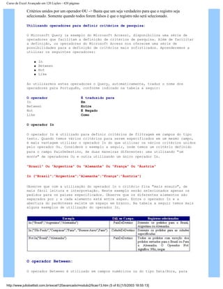 Curso de Excel Avançado em 120 Lições - 420 páginas
Critérios unidos por um operador OU -> Basta que um seja verdadeiro para que o registro seja
selecionado. Somente quando todos forem falsos é que o registro não será selecionado.
Utilizando operadores para definir critérios de pesquisa:
O Microsoft Query (a exemplo do Microsoft Access), disponibiliza uma série de
operadores que facilitam a definição de critérios de pesquisa. Além de facilitar
a definição, os operadores do Microsoft Access nos oferecem uma série de
possibilidades para a definição de critérios mais sofisticados. Aprenderemos a
utilizar os seguintes operadores:
q In
q Between
q Not
q Like
Ao utilizarmos estes operadores o Query, automaticamente, traduz o nome dos
operadores para Português, conforme indicado na tabela a seguir:
O operador É traduzido para
In Em
Between Entre
Not É Negado
Like Como
O operador In
O operador In é utilizado para definir critérios de filtragem em campos do tipo
texto. Quando temos vários critérios para serem especificados em um mesmo campo,
é mais vantagem utilizar o operador In do que utilizar os vários critérios unidos
pelo operador Ou. Considere o exemplo a seguir, onde temos um critério definido
para o campo PaísDeDestino, de duas maneiras diferentes: uma utilizando "um
monte" de operadores Ou e outra utilizando um único operador In.
"Brasil" Ou "Argentina" Ou "Alemanha" Ou "França" Ou "Áustria"
In ("Brasil";"Argentina";"Alemanha";"França";"Áustria")
Observe que com a utilização do operador In o critério fica "mais enxuto", de
mais fácil leitura e interpretação. Neste exemplo serão selecionados apenas os
pedidos para os países especificados. Observe que os diferentes elementos são
separados por ; e cada elemento está entre aspas. Entre o operador In e a
abertura do parênteses existe um espaço em branco. Na tabela a seguir temos mais
alguns exemplos de utilização do operador In.
O operador Between:
O operador Between é utilizado em campos numéricos ou do tipo Data/Hora, para
http://www.juliobattisti.com.br/excel120avancado/modulo2/licao13.htm (5 of 8) [1/5/2003 18:55:13]
 