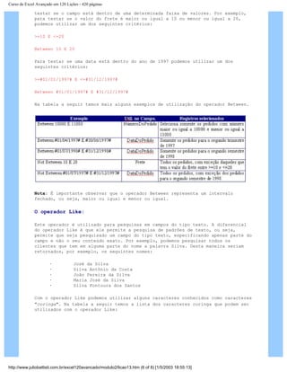 Curso de Excel Avançado em 120 Lições - 420 páginas
testar se o campo está dentro de uma determinada faixa de valores. Por exemplo,
para testar se o valor do frete é maior ou igual a 10 ou menor ou igual a 20,
podemos utilizar um dos seguintes critérios:
>=10 E <=20
Between 10 E 20
Para testar se uma data está dentro do ano de 1997 podemos utilizar um dos
seguintes critérios:
>=#01/01/1997# E <=#31/12/1997#
Between #01/01/1997# E #31/12/1997#
Na tabela a seguir temos mais alguns exemplos de utilização do operador Between.
Nota: É importante observar que o operador Between representa um intervalo
fechado, ou seja, maior ou igual e menor ou igual.
O operador Like:
Este operador é utilizado para pesquisas em campos do tipo texto. A diferencial
do operador Like é que ele permite a pesquisa de padrões de texto, ou seja,
permite que seja pesquisado um campo do tipo texto, especificando apenas parte do
campo e não o seu conteúdo exato. Por exemplo, podemos pesquisar todos os
clientes que tem em alguma parte do nome a palavra Silva. Desta maneira seriam
retornados, por exemplo, os seguintes nomes:
· José da Silva
· Silva Antônio da Costa
· João Pereira da Silva
· Maria José da Silva
· Silva Fontoura dos Santos
Com o operador Like podemos utilizar alguns caracteres conhecidos como caracteres
"coringa". Na tabela a seguir temos a lista dos caracteres coringa que podem ser
utilizados com o operador Like:
http://www.juliobattisti.com.br/excel120avancado/modulo2/licao13.htm (6 of 8) [1/5/2003 18:55:13]
 