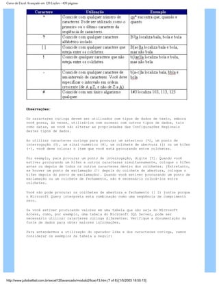 Curso de Excel Avançado em 120 Lições - 420 páginas
Observações:
Os caracteres curinga devem ser utilizados com tipos de dados de texto, embora
você possa, às vezes, utilizá-los com sucesso com outros tipos de dados, tais
como datas, se você não alterar as propriedades das Configurações Regionais
destes tipos de dados.
Ao utilizar caracteres curinga para procurar um asterisco (*), um ponto de
interrogação (?), um sinal numérico (#), um colchete de abertura ([) ou um hífen
(-), você deve colocar o item que você está procurando entre colchetes.
Por exemplo, para procurar um ponto de interrogação, digite [?]. Quando você
estiver procurando um hífen e outros caracteres simultaneamente, coloque o hífen
antes ou depois de todos os outros caracteres dentro dos colchetes. (Entretanto,
se houver um ponto de exclamação (!) depois do colchete de abertura, coloque o
hífen depois do ponto de exclamação). Quando você estiver procurando um ponto de
exclamação ou um colchete de fechamento, não é necessário colocá-los entre
colchetes.
Você não pode procurar os colchetes de abertura e fechamento ([ ]) juntos porque
o Microsoft Query interpreta esta combinação como uma seqüência de comprimento
zero.
Se você estiver procurando valores em uma tabela que não seja do Microsoft
Access, como, por exemplo, uma tabela do Microsoft SQL Server, pode ser
necessário utilizar caracteres curinga diferentes. Verifique a documentação da
fonte de dados para obter maiores informações.
Para entendermos a utilização do operador Like e dos caracteres coringa, vamos
considerar os exemplos da tabela a seguir:
http://www.juliobattisti.com.br/excel120avancado/modulo2/licao13.htm (7 of 8) [1/5/2003 18:55:13]
 