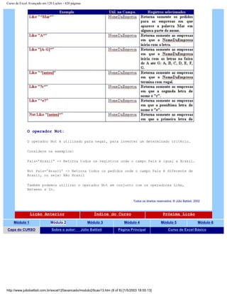 Curso de Excel Avançado em 120 Lições - 420 páginas
O operador Not:
O operador Not é utilizado para negar, para inverter um determinado critério.
Considere os exemplos:
País=’Brasil” -> Retorna todos os registros onde o campo País é igual a Brasil.
Not País=’Brasil’ -> Retorna todos os pedidos onde o campo País é diferente de
Brasil, ou seja: Não Brasil
Também podemos utilizar o operador Not em conjunto com os operadores Like,
Between e In.
Todos os direitos reservados: ® Júlio Battisti, 2002
Lição Anterior Índice do Curso Próxima Lição
Módulo 1 Módulo 2 Módulo 3 Módulo 4 Módulo 5 Módulo 6
Capa do CURSO Sobre o autor: Júlio Battisti Página Principal Curso de Excel Básico
http://www.juliobattisti.com.br/excel120avancado/modulo2/licao13.htm (8 of 8) [1/5/2003 18:55:13]
 
