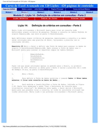 Curso de Excel Avançado em 120 Lições - 420 páginas
Curso de Excel Avançado em 120 Lições - 420 páginas de conteúdo
Capa do CURSO Sobre o autor: Júlio Battisti Página Principal Curso de Excel Básico
Módulo 1 Módulo 2 Módulo 3 Módulo 4 Módulo 5 Módulo 6
Modulo 2 - Lição 14 - Definição de critérios em consultas - Parte 2
Lição Anterior Índice do Curso Próxima Lição
Lição 14: Definição de critérios em consultas – Parte 2
Nesta lição utilizaremos o Microsoft Query para criar um consulta onde
definiremos alguns critérios de pesquisa. Faremos a consulta na tabela Pedidos do
arquivo ExQuery.mdb, que está na pasta C:ExcelAvançado.
Após definirmos alguns critérios de pesquisa, executaremos a consulta e os dados
serão retornados para uma planilha do Excel. Salvaremos a planilha com os
resultados obtidos.
Exercício 20 Abrir o Excel e definir uma fonte de dados para acessar os dados do
arquivo C:ExcelAvançadoExQuery.mdb. Após acessar a fonte de dados usar o
Microsoft Query para acessar os seguintes campos da tabela Pedidos:
· NúmeroDoPedido.
· DataDoPedido
· CidadeDeDestino
· PaísDeDestino
· Frete
Fazer com que sejam retornados apenas os pedidos para o Brasil, no primeiro
trimestre de 1997. Retornar os dados para o Excel e salvar a planilha com o nome
de Exemplo 20.xls, na pasta C:ExcelAvançado.
1. Abra o Excel.
2. Para definir a fonte de dados selecione o comando Dados -> Obter dados
externos -> Criar nova consulta ao banco de dados...
3. Será exibida a janela Escolher a fonte de dados, indicada na Figura
2.40. Nesta tela desmarque a opção “Usar o Assistente de consulta para
criar/editar consultas”. Ao desmarcar esta opção, o Excel abrirá o Microsoft
Query para que possamos criar a consulta, ao invés do assistente utilizado nas
lições anteriores. Nesta lição e nas próximas utilizaremos o Microsoft Query.
http://www.juliobattisti.com.br/excel120avancado/modulo2/licao14.htm (1 of 6) [1/5/2003 18:55:59]
 