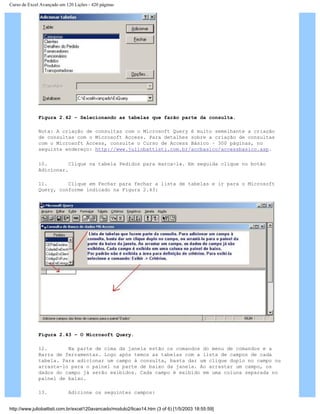 Curso de Excel Avançado em 120 Lições - 420 páginas
Figura 2.42 – Selecionando as tabelas que farão parte da consulta.
Nota: A criação de consultas com o Microsoft Query é muito semelhante a criação
de consultas com o Microsoft Access. Para detalhes sobre a criação de consultas
com o Microsoft Access, consulte o Curso de Access Básico – 300 páginas, no
seguinte endereço: http://www.juliobattisti.com.br/accbasico/accessbasico.asp.
10. Clique na tabela Pedidos para marca-la. Em seguida clique no botão
Adicionar.
11. Clique em Fechar para fechar a lista de tabelas e ir para o Microsoft
Query, conforme indicado na Figura 2.43:
Figura 2.43 – O Microsoft Query.
12. Na parte de cima da janela estão os comandos do menu de comandos e a
Barra de ferramentas. Logo após temos as tabelas com a lista de campos de cada
tabela. Para adicionar um campo à consulta, basta dar um clique duplo no campo ou
arrasta-lo para o painel na parte de baixo da janela. Ao arrastar um campo, os
dados do campo já serão exibidos. Cada campo é exibido em uma coluna separada no
painel de baixo.
13. Adicione os seguintes campos:
http://www.juliobattisti.com.br/excel120avancado/modulo2/licao14.htm (3 of 6) [1/5/2003 18:55:59]
 