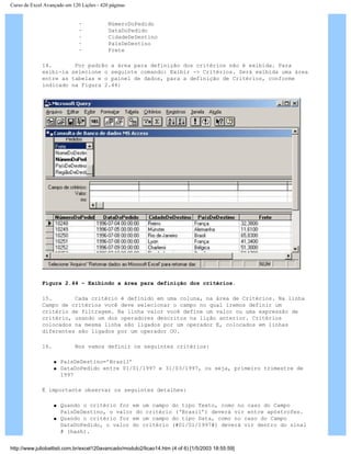 Curso de Excel Avançado em 120 Lições - 420 páginas
· NúmeroDoPedido
· DataDoPedido
· CidadeDeDestino
· PaísDeDestino
· Frete
14. Por padrão a área para definição dos critérios não é exibida. Para
exibi-la selecione o seguinte comando: Exibir -> Critérios. Será exibida uma área
entre as tabelas e o painel de dados, para a definição de Critérios, conforme
indicado na Figura 2.44:
Figura 2.44 – Exibindo a área para definição dos critérios.
15. Cada critério é definido em uma coluna, na área de Critérios. Na linha
Campo de critérios você deve selecionar o campo no qual iremos definir um
critério de filtragem. Na linha valor você define um valor ou uma expressão de
critério, usando um dos operadores descritos na lição anterior. Critérios
colocados na mesma linha são ligados por um operador E, colocados em linhas
diferentes são ligados por um operador OU.
16. Nos vamos definir os seguintes critérios:
q PaísDeDestino=’Brasil’
q DataDoPedido entre 01/01/1997 e 31/03/1997, ou seja, primeiro trimestre de
1997
É importante observar os seguintes detalhes:
q Quando o critério for em um campo do tipo Texto, como no caso do Campo
PaísDeDestino, o valor do critério (‘Brasil’) deverá vir entre apóstrofes.
q Quando o critério for em um campo do tipo Data, como no caso do Campo
DataDoPedido, o valor do critério (#01/01/1997#) deverá vir dentro do sinal
# (hash).
http://www.juliobattisti.com.br/excel120avancado/modulo2/licao14.htm (4 of 6) [1/5/2003 18:55:59]
 