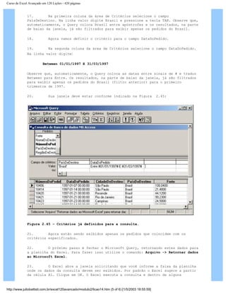 Curso de Excel Avançado em 120 Lições - 420 páginas
17. Na primeira coluna da área de Critérios selecione o campo
PaísDeDestino. Na linha valor digite Brasil e pressione a tecla TAB. Observe que,
automaticamente, o Query coloca Brasil entre apóstrofes e os resultados, na parte
de baixo da janela, já são filtrados para exibir apenas os pedidos do Brasil.
18. Agora vamos definir o critério para o campo DataDoPedido.
19. Na segunda coluna da área de Critérios selecione o campo DataDoPedido.
Na linha valor digite:
Between 01/01/1997 E 31/03/1997
Observe que, automaticamente, o Query coloca as datas entre sinais de # e traduz
Between para Entre. Os resultados, na parte de baixo da janela, já são filtrados
para exibir apenas os pedidos do Brasil (filtro anterior) para o primeiro
trimestre de 1997.
20. Sua janela deve estar conforme indicado na Figura 2.45:
Figura 2.45 – Critérios já definidos para a consulta.
21. Agora estão sendo exibidos apenas os pedidos que coincidem com os
critérios especificados.
22. O próximo passo é fechar o Microsoft Query, retornando estes dados para
a planilha do Excel. Para fazer isso utilize o comando: Arquivo -> Retornar dados
ao Microsoft Excel.
23. O Excel abre a janela solicitando que você informe a faixa da planilha
onde os dados da consulta devem ser exibidos. Por padrão o Excel sugere a partir
da célula A1. Clique em OK. O Excel executa a consulta e dentro de alguns
http://www.juliobattisti.com.br/excel120avancado/modulo2/licao14.htm (5 of 6) [1/5/2003 18:55:59]
 