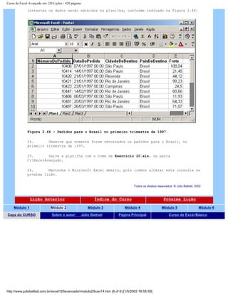 Curso de Excel Avançado em 120 Lições - 420 páginas
instantes os dados serão exibidos na planilha, conforme indicado na Figura 2.46:
Figura 2.46 – Pedidos para o Brasil no primeiro trimestre de 1997.
24. Observe que somente foram retornados os pedidos para o Brasil, no
primeiro trimestre de 1997.
25. Salve a planilha com o nome de Exercício 20.xls, na pasta
C:ExcelAvançado.
26. Mantenha o Microsoft Excel aberto, pois iremos alterar esta consulta na
próxima lição.
Todos os direitos reservados: ® Júlio Battisti, 2002
Lição Anterior Índice do Curso Próxima Lição
Módulo 1 Módulo 2 Módulo 3 Módulo 4 Módulo 5 Módulo 6
Capa do CURSO Sobre o autor: Júlio Battisti Página Principal Curso de Excel Básico
http://www.juliobattisti.com.br/excel120avancado/modulo2/licao14.htm (6 of 6) [1/5/2003 18:55:59]
 