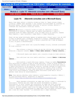 Curso de Excel Avançado em 120 Lições - 420 páginas
Curso de Excel Avançado em 120 Lições - 420 páginas de conteúdo
Capa do CURSO Sobre o autor: Júlio Battisti Página Principal Curso de Excel Básico
Módulo 1 Módulo 2 Módulo 3 Módulo 4 Módulo 5 Módulo 6
Modulo 2 - Lição 15 - Alterando consultas com o Microsoft Query
Lição Anterior Índice do Curso Próxima Lição
Lição 15: Alterando consultas com o Microsoft Query
Neste item vamos editar a consulta criada na Lição 14. Vamos alterar alguns
critérios. Também vamos aprender a usar algumas funcionalidades da interface do
Microsoft Query, como por exemplo adicionar ou excluir colunas, definir a
ordenação dos resultados e assim por diante.
Exercício 21 Alterar a consulta criada na Lição 14. Adicionar a tabela
Funcionários à consulta. Observe que, na tabela Funcionários, o nome e o
sobrenome estão em campos separados. Criar um campo único na consulta, chamado
Nome Completo, o qual concatena o campo Nome e o campo Sobrenome.
Fazer com que sejam retornados apenas os pedidos para o Brasil para o ano de 1997
e todos os pedidos para a Alemanha, Argentina ou França, independentemente do
ano. Retornar os dados para o Excel e salvar a planilha com o nome de Exemplo
21.xls, na pasta C:ExcelAvançado.
1. Você já deve estar com a planilha Exemplo 20.xls, conforme orientações
da Lição anterior.
2. Para alterar a consulta clique em uma das células que contenha dados e
selecione o seguinte comando: Dados -> Obter dados externos -> Editar consulta...
3. O Microsoft Query será aberto com a consulta criada na lição anterior.
4. Para adicionar uma nova tabela selecione o comando Tabela -> Adicionar
tabelas...
5. Será exibida a janela Adicionar tabelas. Clique na tabela Funcionários
para seleciona-la e depois clique no botão Adicionar. Clique no botão Fechar. A
janela Adicionar tabelas será fechada, você estará de volta ao Microsoft Query e
a tabela Funcionários já faz parte da consulta, conforme indicado na Figura 2.47.
Observe que existe um relacionamento do tipo um para vários, entre a tabela
Funcionários e Pedidos, ou seja, cada funcionário é cadastrado uma única vez
(lado um do relacionamento), porém um mesmo funcionário pode emitir vários
pedidos (lado vários do relacionamento).
Nota: Para maiores detalhes sobre tabelas e relacionamentos consulte o Módulo 1
do curso de Access Básico, disponível no seguinte
endereço:http://www.juliobattisti.com.br/accbasico/accessbasico.asp.
6. Agora queremos acrescentar um campo que inclua o nome e o sobrenome do
funcionário. Observe que este campo não existe diretamente na tabela
funcionários, ou seja, teremos que acrescentar um campo que será calculado
(montado) a partir de outros campos disponíveis em uma ou mais tabelas da
consulta. No nosso exemplo vamos criar um campo calculado chamado Nome Completo,
o qual é composto pela concatenação do campo Nome, mais um espaço em branco (para
que o nome não fique “grudado “ ao sobrenome mais o campo Sobrenome.
http://www.juliobattisti.com.br/excel120avancado/modulo2/licao15.htm (1 of 5) [1/5/2003 18:56:35]
 