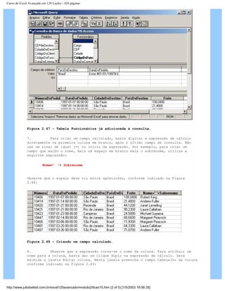 Curso de Excel Avançado em 120 Lições - 420 páginas
Figura 2.47 – Tabela Funcionários já adicionada à consulta.
7. Para criar um campo calculado, basta digitar a expressão de cálculo
diretamente na primeira coluna em branco, após o último campo da consulta. Não
use um sinal de igual (=) no início da expressão. Por exemplo, para criar um
campo que exibo o nome, mais um espaço em branco mais o sobrenome, utilize a
seguinte expressão:
Nome+’ ‘+ Sobrenome
Observe que o espaço deve vir entre apóstrofes, conforme indicado na Figura
2.48:
Figura 2.48 – Criando um campo calculado.
8. Observe que a expressão torna-se o nome da coluna. Para atribuir um
nome para a coluna, basta dar um clique duplo na expressão de cálculo. Será
exibida a janela Editar coluna. Nesta janela preencha o campo Cabeçalho da coluna
conforme indicado na Figura 2.49:
http://www.juliobattisti.com.br/excel120avancado/modulo2/licao15.htm (2 of 5) [1/5/2003 18:56:35]
 
