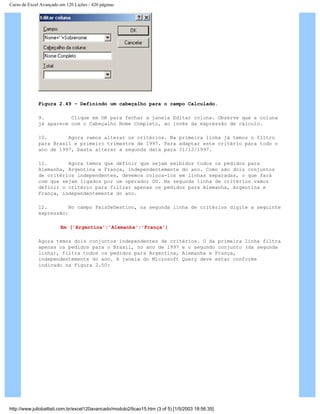 Curso de Excel Avançado em 120 Lições - 420 páginas
Figura 2.49 – Definindo um cabeçalho para o campo Calculado.
9. Clique em OK para fechar a janela Editar coluna. Observe que a coluna
já aparece com o Cabeçalho Nome Completo, ao invés da expressão de cálculo.
10. Agora vamos alterar os critérios. Na primeira linha já temos o filtro
para Brasil e primeiro trimestre de 1997. Para adaptar este critério para todo o
ano de 1997, basta alterar a segunda data para 31/12/1997.
11. Agora temos que definir que sejam exibidos todos os pedidos para
Alemanha, Argentina e França, independentemente do ano. Como são dois conjuntos
de critérios independentes, devemos coloca-los em linhas separadas, o que fará
com que sejam ligados por um operador OU. Na segunda linha de critérios vamos
definir o critério para filtrar apenas os pedidos para Alemanha, Argentina e
França, independentemente do ano.
12. No campo PaísDeDestino, na segunda linha de critérios digite a seguinte
expressão:
Em ('Argentina';'Alemanha';'França')
Agora temos dois conjuntos independentes de critérios. O da primeira linha filtra
apenas os pedidos para o Brasil, no ano de 1997 e o segundo conjunto (da segunda
linha), filtra todos os pedidos para Argentina, Alemanha e França,
independentemente do ano. A janela do Microsoft Query deve estar conforme
indicado na Figura 2.50:
http://www.juliobattisti.com.br/excel120avancado/modulo2/licao15.htm (3 of 5) [1/5/2003 18:56:35]
 