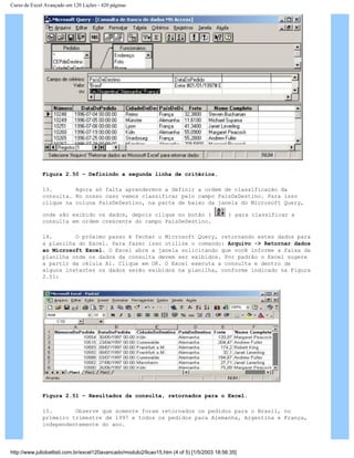 Curso de Excel Avançado em 120 Lições - 420 páginas
Figura 2.50 – Definindo a segunda linha de critérios.
13. Agora só falta aprendermos a definir a ordem de classificação da
consulta. No nosso caso vamos classificar pelo campo PaísDeDestino. Para isso
clique na coluna PaísDeDestino, na parte de baixo da janela do Microsoft Query,
onde são exibido os dados, depois clique no botão ( ) para classificar a
consulta em ordem crescente do campo PaísDeDestino.
14. O próximo passo é fechar o Microsoft Query, retornando estes dados para
a planilha do Excel. Para fazer isso utilize o comando: Arquivo -> Retornar dados
ao Microsoft Excel. O Excel abre a janela solicitando que você informe a faixa da
planilha onde os dados da consulta devem ser exibidos. Por padrão o Excel sugere
a partir da célula A1. Clique em OK. O Excel executa a consulta e dentro de
alguns instantes os dados serão exibidos na planilha, conforme indicado na Figura
2.51:
Figura 2.51 – Resultados da consulta, retornados para o Excel.
15. Observe que somente foram retornados os pedidos para o Brasil, no
primeiro trimestre de 1997 e todos os pedidos para Alemanha, Argentina e França,
independentemente do ano.
http://www.juliobattisti.com.br/excel120avancado/modulo2/licao15.htm (4 of 5) [1/5/2003 18:56:35]
 