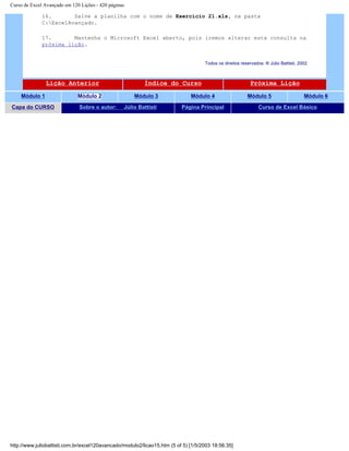 Curso de Excel Avançado em 120 Lições - 420 páginas
16. Salve a planilha com o nome de Exercício 21.xls, na pasta
C:ExcelAvançado.
17. Mantenha o Microsoft Excel aberto, pois iremos alterar esta consulta na
próxima lição.
Todos os direitos reservados: ® Júlio Battisti, 2002
Lição Anterior Índice do Curso Próxima Lição
Módulo 1 Módulo 2 Módulo 3 Módulo 4 Módulo 5 Módulo 6
Capa do CURSO Sobre o autor: Júlio Battisti Página Principal Curso de Excel Básico
http://www.juliobattisti.com.br/excel120avancado/modulo2/licao15.htm (5 of 5) [1/5/2003 18:56:35]
 