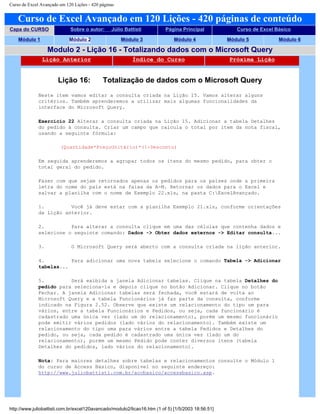 Curso de Excel Avançado em 120 Lições - 420 páginas
Curso de Excel Avançado em 120 Lições - 420 páginas de conteúdo
Capa do CURSO Sobre o autor: Júlio Battisti Página Principal Curso de Excel Básico
Módulo 1 Módulo 2 Módulo 3 Módulo 4 Módulo 5 Módulo 6
Modulo 2 - Lição 16 - Totalizando dados com o Microsoft Query
Lição Anterior Índice do Curso Próxima Lição
Lição 16: Totalização de dados com o Microsoft Query
Neste item vamos editar a consulta criada na Lição 15. Vamos alterar alguns
critérios. Também aprenderemos a utilizar mais algumas funcionalidades da
interface do Microsoft Query.
Exercício 22 Alterar a consulta criada na Lição 15. Adicionar a tabela Detalhes
do pedido à consulta. Criar um campo que calcula o total por item da nota fiscal,
usando a seguinte fórmula:
(Quantidade*PreçoUnitário)*(1-Desconto)
Em seguida aprenderemos a agrupar todos os itens do mesmo pedido, para obter o
total geral do pedido.
Fazer com que sejam retornados apenas os pedidos para os países onde a primeira
letra do nome do país está na faixa da A-M. Retornar os dados para o Excel e
salvar a planilha com o nome de Exemplo 22.xls, na pasta C:ExcelAvançado.
1. Você já deve estar com a planilha Exemplo 21.xls, conforme orientações
da Lição anterior.
2. Para alterar a consulta clique em uma das células que contenha dados e
selecione o seguinte comando: Dados -> Obter dados externos -> Editar consulta...
3. O Microsoft Query será aberto com a consulta criada na lição anterior.
4. Para adicionar uma nova tabela selecione o comando Tabela -> Adicionar
tabelas...
5. Será exibida a janela Adicionar tabelas. Clique na tabela Detalhes do
pedido para seleciona-la e depois clique no botão Adicionar. Clique no botão
Fechar. A janela Adicionar tabelas será fechada, você estará de volta ao
Microsoft Query e a tabela Funcionários já faz parte da consulta, conforme
indicado na Figura 2.52. Observe que existe um relacionamento do tipo um para
vários, entre a tabela Funcionários e Pedidos, ou seja, cada funcionário é
cadastrado uma única vez (lado um do relacionamento), porém um mesmo funcionário
pode emitir vários pedidos (lado vários do relacionamento). Também existe um
relacionamento do tipo uma para vários entre a tabela Pedidos e Detalhes do
pedido, ou seja, cada pedido é cadastrado uma única vez (lado um do
relacionamento), porém um mesmo Pedido pode conter diversos itens (tabela
Detalhes do pedidos, lado vários do relacionamento).
Nota: Para maiores detalhes sobre tabelas e relacionamentos consulte o Módulo 1
do curso de Access Básico, disponível no seguinte endereço:
http://www.juliobattisti.com.br/accbasico/accessbasico.asp.
http://www.juliobattisti.com.br/excel120avancado/modulo2/licao16.htm (1 of 5) [1/5/2003 18:56:51]
 