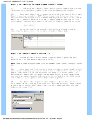 Curso de Excel Avançado em 120 Lições - 420 páginas
Figura 2.54 – Definindo um cabeçalho para o campo Calculado.
9. Clique em OK para fechar a janela Editar coluna. Observe que a coluna
já aparece com o Cabeçalho TotalGeral, ao invés da expressão de cálculo.
10. Agora vamos alterar os critérios. Na primeira linha temos o filtro para
Brasil e primeiro trimestre de 1997. Vamos alterar este filtro para que sejam
exibidos apenas os pedidos onde o primeiro nome do país está na faixa de A até M.
Exclua os critérios da primeira linha de critérios. Para definir este critério
utilizaremos o operador Like, descrito na Lição 14: Digite o seguinte critério:
Like '[A-M]%'
11. Exclua os critérios da segunda linha. Exclua a segunda coluna de
critérios. Sua janela deve estar conforme indicado na Figura 2.55:
Figura 2.55 – Critério usando o operador Like.
12. Observe que são exibidos apenas os pedidos para os países em que a
primeira letra do nome está na faixa de A até M.
Nota: Para maiores detalhes sobre o uso do operador Like (Como), consulte a Lição
14.
13. Agora temos que fazer com que o Query totalize por nota fiscal. Se você
observar os resultados, verá que aparecem vários registros com o mesmo número de
pedido. Cada registro é um item do pedido. Por exemplo, o Pedido número 10342
apresenta dois registros, isso significa que este pedido tem dois itens. O que
queremos é que sejam agrupados todos os itens de cada pedido e calculada a soma
destes itens, o que na prática será o total geral do pedido.
14. Para fazer este agrupamento vamos utilizar a função Soma, na coluna
Total Geral. Dê um clique duplo em Total Geral (no nome da coluna). Será exibida
a janela Editar coluna. Nesta janela, na lista Total selecione Soma, conforme
indicado na Figura 2.56:
http://www.juliobattisti.com.br/excel120avancado/modulo2/licao16.htm (3 of 5) [1/5/2003 18:56:51]
 