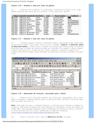 Curso de Excel Avançado em 120 Lições - 420 páginas
Figura 2.56 – Fazendo a soma dos itens do pedido.
15. Clique em OK e observe os resultados, indicados na Figura 2.57. Cada
pedido aparece uma única vez e é exibido o total geral por pedido:
Figura 2.57 – Fazendo a soma dos itens do pedido.
16. O próximo passo é fechar o Microsoft Query, retornando estes dados para
a planilha do Excel. Para fazer isso utilize o comando: Arquivo -> Retornar dados
ao Microsoft Excel. O Excel abre a janela solicitando que você informe a faixa da
planilha onde os dados da consulta devem ser exibidos. Por padrão o Excel sugere
a partir da célula A1. Clique em OK. O Excel executa a consulta e dentro de
alguns instantes os dados serão exibidos na planilha, conforme indicado na Figura
2.58:
Figura 2.58 – Resultados da consulta, retornados para o Excel.
17. Observe que é retornada somente uma linha para cada pedido, com o total
geral do pedido e somente pedidos para os países em que a primeira letra do nome
está na faixa de A até M.
Nota: Você pode utilizar o comando Formatar -> Células para formatar os dados da
coluna G, definindo um número de casas decimais e a exibição ou não do símbolo da
moeda (R$). Para maiores detalhes sobre formatação de células no Excel, consulte
o Curso de Excel em 120 Lições, disponível no seguinte endereço:
http://www.juliobattisti.com.br/excel120/excel120.asp.
18. Salve a planilha com o nome de Exercício 22.xls, na pasta
http://www.juliobattisti.com.br/excel120avancado/modulo2/licao16.htm (4 of 5) [1/5/2003 18:56:51]
 