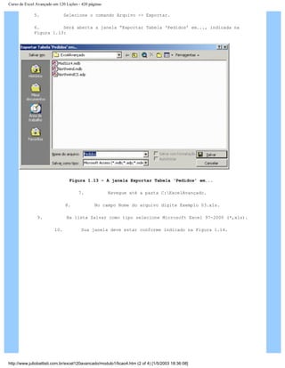 Curso de Excel Avançado em 120 Lições - 420 páginas
5. Selecione o comando Arquivo -> Exportar.
6. Será aberta a janela “Exportar Tabela ‘Pedidos’ em..., indicada na
Figura 1.13:
Figura 1.13 – A janela Exportar Tabela ‘Pedidos’ em...
7. Navegue até a pasta C:ExcelAvançado.
8. No campo Nome do arquivo digite Exemplo 03.xls.
9. Na lista Salvar como tipo selecione Microsoft Excel 97-2000 (*,xls).
10. Sua janela deve estar conforme indicado na Figura 1.14.
http://www.juliobattisti.com.br/excel120avancado/modulo1/licao4.htm (2 of 4) [1/5/2003 18:36:08]
 