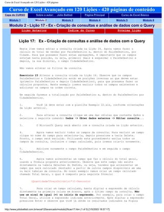 Curso de Excel Avançado em 120 Lições - 420 páginas
Curso de Excel Avançado em 120 Lições - 420 páginas de conteúdo
Capa do CURSO Sobre o autor: Júlio Battisti Página Principal Curso de Excel Básico
Módulo 1 Módulo 2 Módulo 3 Módulo 4 Módulo 5 Módulo 6
Modulo 2 - Lição 17 - Ex - Criação de consultas e análise de dados com o Query
Lição Anterior Índice do Curso Próxima Lição
Lição 17: Ex - Criação de consultas e análise de dados com o Query
Neste item vamos editar a consulta criada na Lição 16. Agora vamos fazer o
cálculo do total de vendas por PaísDeDestino e, dentro do PaísDeDestino, por
Cidade. Para que possamos fazer estas agregações, é importante que os campos
estejam nesta posição, ou seja, primeiro (mais à esquerda) o PaísDeDestino e
depois, (a sua direita), o campo CidadeDeDestino.
Não vamos alterar os filtros da consulta.
Exercício 23 Alterar a consulta criada na Lição 16. Observe que os campos
PaísDeDestino e CidadeDeDestino estão em posições inversas ao que devem estar
(primeiro PaísDeDestino e depois CidadeDeDestino), para que possamos fazer os
cálculos propostos. Neste exemplo iremos excluir todos os campos existentes e
adicionar os campos na ordem correta.
Em seguida faremos a totalização por PaísDeDestino e, dentro do PaísDeDestino por
CidadeDeDestino.
1. Você já deve estar com a planilha Exemplo 22.xls, conforme orientações
da Lição anterior.
2. Para alterar a consulta clique em uma das células que contenha dados e
selecione o seguinte comando: Dados -> Obter dados externos -> Editar consulta...
3. O Microsoft Query será aberto com a consulta criada na lição anterior.
4. Agora vamos excluir todos os campos da consulta. Para excluir um campo
clique no nome do campo para seleciona-la, depois pressione a tecla Delete.
Pronto, o campo será excluído. Utilizando este procedimento exclua todos os
campos da consulta, inclusive o campo calculado, pois iremos cria-lo novamente.
5. Adicione novamente o campo PaísDeDestino e em seguida o campo
CidadeDeDestino.
6. Agora vamos acrescentar um campo que faz o cálculo do total geral,
usando a fórmula proposta anteriormente. Observe que este campo não existe
diretamente na tabela Detalhes do Pedido, ou seja, teremos que acrescentar um
campo que será calculado (montado) a partir de outros campos disponíveis em uma
ou mais tabelas da consulta. No nosso exemplo vamos criar um campo calculado
chamado Total Geral, o qual é composto pela seguinte fórmula:
(Quantidade*PreçoUnitário)*(1-Desconto)
7. Para criar um campo calculado, basta digitar a expressão de cálculo
diretamente na primeira coluna em branco, após o último campo da consulta. Não
use um sinal de igual (=) no início da expressão. Por exemplo, para criar o campo
Total Geral, utilize a expressão indicada anteriormente. Após digitar a expressão
pressione Enter e observe que você já obtém os resultados indicados na Figura
http://www.juliobattisti.com.br/excel120avancado/modulo2/licao17.htm (1 of 5) [1/5/2003 18:57:17]
 