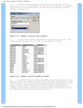 Curso de Excel Avançado em 120 Lições - 420 páginas
14. Para fazer este agrupamento vamos utilizar a função Soma, na coluna
Total Geral. Dê um clique duplo em Total Geral (no nome da coluna). Será exibida
a janela Editar coluna. Nesta janela, na lista Total selecione Soma, conforme
indicado na Figura 2.61:
Figura 2.61 – Fazendo a soma dos itens do pedido.
15. Clique em OK e observe os resultados, indicados na Figura 2.62. Cada
Cidade aparece uma única vez e é exibido o total geral por cidade:
Figura 2.62 – Fazendo a soma das vendas por Cidade.
16. Ao invés da Soma por cidade você poderia, por exemplo, calcular o valor
médio dos pedidos por cidade. Para isso dê um clique duplo no cabeçalho da coluna
TotalGeral para exibir a janela com propriedades da coluna. Observe que na lista
Campo é exibida a seguinte expressão: Soma((Quantidade*PreçoUnitário)*(1-
Desconto)). Basta alterar a função Soma para Avg (Average significa média, em
inglês). Altere a função para Avg e clique em OK. Será exibida a média do valor
dos itens por cidade, conforme indicado na Figura 2.63:
http://www.juliobattisti.com.br/excel120avancado/modulo2/licao17.htm (3 of 5) [1/5/2003 18:57:17]
 