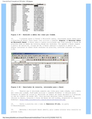 Curso de Excel Avançado em 120 Lições - 420 páginas
Figura 2.63 – Exibindo a média dos itens por Cidade.
16. O próximo passo é fechar o Microsoft Query, retornando estes dados para
a planilha do Excel. Para fazer isso utilize o comando: Arquivo -> Retornar dados
ao Microsoft Excel. O Excel abre a janela solicitando que você informe a faixa da
planilha onde os dados da consulta devem ser exibidos. Por padrão o Excel sugere
a partir da célula A1. Clique em OK. O Excel executa a consulta e dentro de
alguns instantes os dados serão exibidos na planilha, conforme indicado na Figura
2.64:
Figura 2.64 – Resultados da consulta, retornados para o Excel.
17. Observe que é retornada somente uma linha para cada cidade, com a média
dos itens por cidade. Você pode utilizar o comando Formatar -> Células para
formatar os dados da coluna G, definindo um número de casas decimais e a exibição
ou não do símbolo da moeda (R$). Para maiores detalhes sobre formatação de
células no Excel, consulte o Curso de Excel em 120 Lições, disponível no seguinte
endereço: http://www.juliobattisti.com.br/excel120/excel120.asp.
18. Salve a planilha com o nome de Exercício 23.xls, na pasta
C:ExcelAvançado.
19. Mantenha o Microsoft Excel aberto, pois iremos alterar esta consulta na
próxima lição.
http://www.juliobattisti.com.br/excel120avancado/modulo2/licao17.htm (4 of 5) [1/5/2003 18:57:17]
 