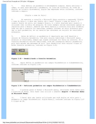 Curso de Excel Avançado em 120 Lições - 420 páginas
7. Para definir um parâmetro é extremamente simples. Basta adicionar o
campo, no qual será definido o parâmetro, na lista de critérios. Ao invés de
digitar um critério diretamente, digite uma expressão entre colchetes, conforme
indicado a seguir:
[Digite o nome do País:]
8. Ao executar a consulta o Microsoft Query encontra a expressão [Digite
o nome do País:], e abre uma janela com o texto “Digite o nome do País:”. O
usuário digite um valor, por exemplo Brasil, e o valor digitado pelo usuário é
utilizado como critério de pesquisa. No nosso exemplo seriam retornados apenas os
registros para o Brasil. Observe que desta maneira a consulta fica mais dinâmica.
Cada vez que a consulta for executada, podemos informar um valor diferente para
uma ou mais parâmetros, de tal maneira que obteremos um conjunto de resultados
diferente.
9. Antes de definir os parâmetros é importante que você desative o
recurso de Consulta Automática. Com este recurso habilitado o Microsoft Query
atualiza os resultados, sempre que alguma alteração for feita na consulta. Se a
Consulta Automática estiver habilitada, você não conseguirá definir parâmetros,
pois será gerada uma mensagem de erro. Para desabilitar este recurso clique no
botão Consulta automática, indicado na Figura 2.65:
Figura 2.65 – Desabilitando a Consulta Automática.
10. Agora defina os parâmetros nos campos PaísDeDestino e CidadeDeDestino,
conforme indicado na Figura 2.66:
Figura 2.66 – Definindo parâmetros nos campos PaísDeDestino e CidadeDeDestino.
11. O próximo passo é fechar o Microsoft Query, retornando estes dados para
a planilha do Excel. Para fazer isso utilize o comando: Arquivo -> Retornar dados
ao Microsoft Excel.
12. O Excel abre uma janela solicitando que você digite um valor para o
parâmetro no campo PaísDeDestino. Digite Brasil, conforme indicado na Figura 2.67
e clique em OK.
http://www.juliobattisti.com.br/excel120avancado/modulo2/licao18.htm (2 of 4) [1/5/2003 18:57:27]
 