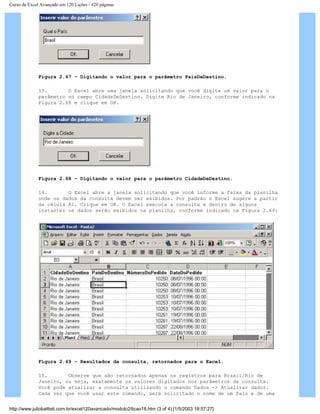 Curso de Excel Avançado em 120 Lições - 420 páginas
Figura 2.67 – Digitando o valor para o parâmetro PaísDeDestino.
13. O Excel abre uma janela solicitando que você digite um valor para o
parâmetro no campo CidadeDeDestino. Digite Rio de Janeiro, conforme indicado na
Figura 2.68 e clique em OK.
Figura 2.68 – Digitando o valor para o parâmetro CidadeDeDestino.
14. O Excel abre a janela solicitando que você informe a faixa da planilha
onde os dados da consulta devem ser exibidos. Por padrão o Excel sugere a partir
da célula A1. Clique em OK. O Excel executa a consulta e dentro de alguns
instantes os dados serão exibidos na planilha, conforme indicado na Figura 2.69:
Figura 2.69 – Resultados da consulta, retornados para o Excel.
15. Observe que são retornados apenas os registros para Brasil/Rio de
Janeiro, ou seja, exatamente os valores digitados nos parâmetros da consulta.
Você pode atualizar a consulta utilizando o comando Dados -> Atualizar dados.
Cada vez que você usar este comando, será solicitado o nome de um País e de uma
http://www.juliobattisti.com.br/excel120avancado/modulo2/licao18.htm (3 of 4) [1/5/2003 18:57:27]
 
