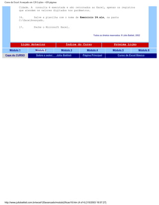 Curso de Excel Avançado em 120 Lições - 420 páginas
Cidade. A consulta é executada e são retornados ao Excel, apenas os registros
que atendem os valores digitados nos parâmetros.
16. Salve a planilha com o nome de Exercício 24.xls, na pasta
C:ExcelAvançado.
17. Feche o Microsoft Excel.
Todos os direitos reservados: ® Júlio Battisti, 2002
Lição Anterior Índice do Curso Próxima Lição
Módulo 1 Módulo 2 Módulo 3 Módulo 4 Módulo 5 Módulo 6
Capa do CURSO Sobre o autor: Júlio Battisti Página Principal Curso de Excel Básico
http://www.juliobattisti.com.br/excel120avancado/modulo2/licao18.htm (4 of 4) [1/5/2003 18:57:27]
 