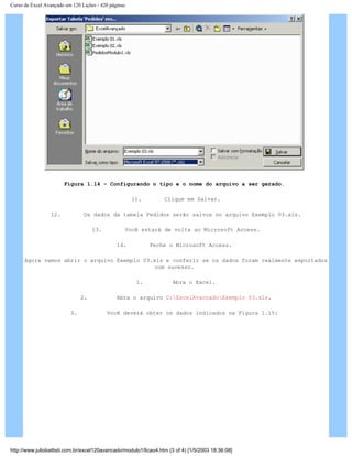Curso de Excel Avançado em 120 Lições - 420 páginas
Figura 1.14 – Configurando o tipo e o nome do arquivo a ser gerado.
11. Clique em Salvar.
12. Os dados da tabela Pedidos serão salvos no arquivo Exemplo 03.xls.
13. Você estará de volta ao Microsoft Access.
14. Feche o Microsoft Access.
Agora vamos abrir o arquivo Exemplo 03.xls e conferir se os dados foram realmente exportados
com sucesso.
1. Abra o Excel.
2. Abra o arquivo C:ExcelAvançadoExemplo 03.xls.
3. Você deverá obter os dados indicados na Figura 1.15:
http://www.juliobattisti.com.br/excel120avancado/modulo1/licao4.htm (3 of 4) [1/5/2003 18:36:08]
 