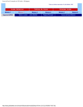 Curso de Excel Avançado em 120 Lições - 420 páginas
Todos os direitos reservados: ® Júlio Battisti, 2002
Lição Anterior Índice do Curso Próxima Lição
Módulo 1 Módulo 2 Módulo 3 Módulo 4 Módulo 5 Módulo 6
Capa do CURSO Sobre o autor: Júlio Battisti Página Principal Curso de Excel Básico
http://www.juliobattisti.com.br/excel120avancado/modulo2/licao19.htm (2 of 2) [1/5/2003 18:57:33]
 