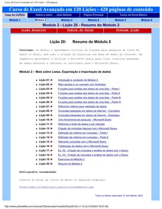 Curso de Excel Avançado em 120 Lições - 420 páginas
Curso de Excel Avançado em 120 Lições - 420 páginas de conteúdo
Capa do CURSO Sobre o autor: Júlio Battisti Página Principal Curso de Excel Básico
Módulo 1 Módulo 2 Módulo 3 Módulo 4 Módulo 5 Módulo 6
Modulo 2 - Lição 20 - Resumo do Módulo 2
Lição Anterior Índice do Curso Próxima Lição
Lição 20: Resumo do Módulo 2
Conclusão: No Módulo 2 aprendemos utilizar as funções para pesquisa em lista de
dados no Excel, bem como a criação de Consultas com Base em dados da Internet. Na
seqüência aprendemos a utilizar o Microsoft Query para criar consultas baseadas
em dados externos e retornar os resultados para o Microsoft Excel.
Módulo 2 – Mais sobre Listas. Exportação e Importação de dados
q Lição 01: Introdução e conteúdo do Módulo 2
q Lição 02: Mais opções e um exemplo com Subtotais
q Lição 03: Funções para análise dos dados de uma lista – Parte I
q Lição 04: Funções para análise dos dados de uma lista – Parte II
q Lição 05: Funções para análise dos dados de uma lista – Parte III
q Lição 06: Funções para análise dos dados de uma lista – Parte IV
q Lição 07: Definindo critérios para validação de dados
q Lição 08: Consultas baseadas em dados da Internet – Conceitos
q Lição 09: Consultas baseadas em dados da Internet – Exemplos
q Lição 10: Uma ferramenta de pesquisa – Microsoft Query
q Lição 11: Definindo a fonte de dados a ser utilizada
q Lição 12: Criação de consultas básicas com o Microsoft Query
q Lição 13: Definição de critérios em consultas – Parte I
q Lição 14: Definição de critérios em consultas – Parte II
q Lição 15: Alterando consultas com o Microsoft Query
q Lição 16: Totalização de dados com o Microsoft Query
q Lição 17: Ex. 02 - Criação de consultas e análise de dados com o Query
q Lição 18: Ex. 03 - Criação de consultas e análise de dados com o Query
q Lição 19: Exercícios do Módulo 2
q Lição 20: Resumo do Módulo 2
Bibliografia recomendada:
Confira as dicas de livros de Excel no seguinte endereço:
http://www.juliobattisti.com.br/livrosdeexcel.asp
Todos os direitos reservados: ® Júlio Battisti, 2002
http://www.juliobattisti.com.br/excel120avancado/modulo2/licao20.htm (1 of 2) [1/5/2003 18:57:40]
 