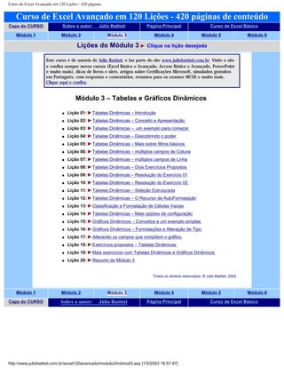 Curso de Excel Avançado em 120 Lições - 420 páginas
Curso de Excel Avançado em 120 Lições - 420 páginas de conteúdo
Capa do CURSO Sobre o autor: Júlio Battisti Página Principal Curso de Excel Básico
Módulo 1 Módulo 2 Módulo 3 Módulo 4 Módulo 5 Módulo 6
Lições do Módulo 3 Clique na lição desejada
Este curso é de autoria de Júlio Battisti, e faz parte do site www.juliobattisti.com.br. Visite o site
e confira sempre novos cursos (Excel Básico e Avançado, Access Básico e Avançado, PowerPoint
e muito mais), dicas de livros e sites, artigos sobre Certificações Microsoft, simulados gratuitos
em Português, com respostas e comentários, resumos para os exames MCSE e muito mais.
Clique aqui e confira.
Módulo 3 – Tabelas e Gráficos Dinâmicos
q Lição 01: Tabelas Dinâmicas – Introdução
q Lição 02: Tabelas Dinâmicas – Conceito e Apresentação
q Lição 03: Tabelas Dinâmicas – um exemplo para começar
q Lição 04: Tabelas Dinâmicas – Descobrindo o poder
q Lição 05: Tabelas Dinâmicas – Mais sobre filtros básicos
q Lição 06: Tabelas Dinâmicas – múltiplos campos de Coluna
q Lição 07: Tabelas Dinâmicas – múltiplos campos de Linha
q Lição 08: Tabelas Dinâmicas – Dois Exercícios Propostos
q Lição 09: Tabelas Dinâmicas – Resolução do Exercício 01
q Lição 10: Tabelas Dinâmicas – Resolução do Exercício 02
q Lição 11: Tabelas Dinâmicas – Seleção Estruturada
q Lição 12: Tabelas Dinâmicas – O Recurso de AutoFormatação
q Lição 13: Classificação e Formatação de Células Vazias
q Lição 14: Tabelas Dinâmicas – Mais opções de configuração
q Lição 15: Gráficos Dinâmicos – Conceitos e um exemplo simples
q Lição 16: Gráficos Dinâmicos – Formatações e Alteração de Tipo
q Lição 17: Alterando os campos que compõem o gráfico
q Lição 18: Exercícios propostos – Tabelas Dinâmicas
q Lição 19: Mais exercícios com Tabelas Dinâmicas e Gráficos Dinâmicos
q Lição 20: Resumo do Módulo 3
Todos os direitos reservados: ® Júlio Battisti, 2002
Módulo 1 Módulo 2 Módulo 3 Módulo 4 Módulo 5 Módulo 6
Capa do CURSO Sobre o autor: Júlio Battisti Página Principal Curso de Excel Básico
http://www.juliobattisti.com.br/excel120avancado/modulo3/indmod3.asp [1/5/2003 18:57:47]
 