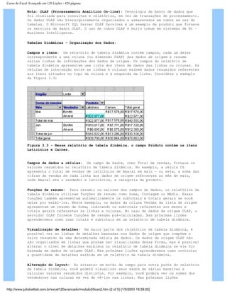 Curso de Excel Avançado em 120 Lições - 420 páginas
Nota: OLAP (Processamento Analítico On-line): Tecnologia de banco de dados que
foi otimizada para consultas e relatórios, em vez de transações de processamento.
Os dados OLAP são hierarquicamente organizados e armazenados em cubos em vez de
tabelas. O Microsoft SQL Server OLAP Services é um exemplo de produto que fornece
os serviços de dados OLAP. O uso de cubos OLAP é muito comum em sistemas de BI –
Business Intelligence.
Tabelas Dinâmicas – Organização dos Dados:
Campos e itens: Um relatório de tabela dinâmica contém campos, cada um deles
correspondente a uma coluna (ou dimensão OLAP) dos dados de origem e resume
várias linhas de informações dos dados de origem. Os campos do relatório de
tabela dinâmica apresentam uma lista dos itens de dados das linhas ou colunas. As
células de interseção entre as linhas e colunas exibem dados resumidos referentes
aos itens situados no topo da coluna e à esquerda da linha. Considere o exemplo
da Figura 3.3:
Figura 3.3 - Nesse relatório de tabela dinâmica, o campo Produto contém os itens
Laticínios e Carnes.
Campos de dados e células: Um campo de dados, como Total de vendas, fornece os
valores resumidos no relatório de tabela dinâmica. No exemplo, a célula C6
apresenta o total de vendas de laticínios de Amaral em maio — ou seja, a soma das
cifras de vendas de cada linha dos dados de origem referentes ao mês de maio,
onde Amaral era o vendedor e laticínios, a categoria de produto.
Funções de resumo: Para resumir os valores dos campos de dados, os relatórios de
tabela dinâmica utilizam funções de resumo como Soma, Contagem ou Média. Essas
funções também apresentam automaticamente os subtotais e totais gerais se você
optar por exibi-los. Neste exemplo, os dados da coluna Vendas da lista de origem
apresentam um resumo de Soma, indicando os subtotais referentes aos meses e
totais gerais referentes às linhas e colunas. No caso de dados de origem OLAP, o
servidor OLAP fornece funções de resumo pré-calculadas. Nas próximas lições
aprenderemos como usar totais e subtotais em um relatório de tabela dinâmica.
Visualização de detalhes: Na maior parte dos relatórios de tabela dinâmica, é
possível ver as linhas de detalhes baseadas nos dados de origem que compõem o
valor resumido de uma determinada célula de dados. Os dados de origem OLAP não
são organizados em linhas que possam ser visualizadas dessa forma, mas é possível
alterar o nível de detalhes exibidos no relatório de tabela dinâmica se ela for
baseada em dados de origem OLAP. Nas próximas lições aprenderemos como controlar
a quantidade de detalhes exibida em um relatório de tabela dinâmica.
Alteração do layout: Ao arrastar um botão de campo para outra parte do relatório
de tabela dinâmica, você poderá visualizar seus dados de várias maneiras e
calcular valores resumidos distintos. Por exemplo, você poderá ver os nomes dos
vendedores nas colunas em vez de vê-los nas linhas. Nas próximas lições
http://www.juliobattisti.com.br/excel120avancado/modulo3/licao2.htm (2 of 5) [1/5/2003 18:58:05]
 
