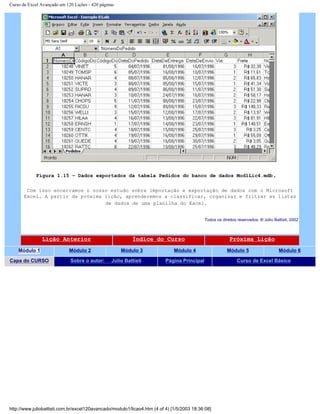 Curso de Excel Avançado em 120 Lições - 420 páginas
Figura 1.15 – Dados exportados da tabela Pedidos do banco de dados Mod1Lic4.mdb.
Com isso encerramos o nosso estudo sobre importação e exportação de dados com o Microsoft
Excel. A partir da próxima lição, aprenderemos a classificar, organizar e filtrar as listas
de dados de uma planilha do Excel.
Todos os direitos reservados: ® Júlio Battisti, 2002
Lição Anterior Índice do Curso Próxima Lição
Módulo 1 Módulo 2 Módulo 3 Módulo 4 Módulo 5 Módulo 6
Capa do CURSO Sobre o autor: Júlio Battisti Página Principal Curso de Excel Básico
http://www.juliobattisti.com.br/excel120avancado/modulo1/licao4.htm (4 of 4) [1/5/2003 18:36:08]
 