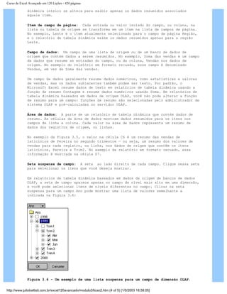 Curso de Excel Avançado em 120 Lições - 420 páginas
dinâmica inteiro se altera para exibir apenas os dados resumidos associados
àquele item.
Item de campo de página: Cada entrada ou valor isolado do campo, ou coluna, na
lista ou tabela de origem se transforma em um item na lista de campos de página.
No exemplo, Leste é o item atualmente selecionado para o campo de página Região,
e o relatório de tabela dinâmica exibe os dados resumidos apenas para a região
Leste.
Campo de dados: Um campo de uma lista de origem ou de um banco de dados de
origem que contém dados a serem resumidos. No exemplo, Soma das vendas é um campo
de dados que resume as entradas do campo, ou da coluna, Vendas nos dados de
origem. No exemplo do relatório em formato recuado, esse campo é denominado
Vendas, em vez de Soma das vendas.
Um campo de dados geralmente resume dados numéricos, como estatísticas e valores
de vendas, mas os dados subjacentes também podem ser texto. Por padrão, o
Microsoft Excel resume dados de texto em relatórios de tabela dinâmica usando a
função de resumo Contagem e resume dados numéricos usando Soma. Em relatórios de
tabela dinâmica baseados em dados de origem OLAP, você não pode alterar a função
de resumo para um campo: funções de resumo são selecionadas pelo administrador de
sistema OLAP e pré-calculadas no servidor OLAP.
Área de dados: A parte de um relatório de tabela dinâmica que contém dados de
resumo. As células da área de dados mostram dados resumidos para os itens nos
campos de linha e coluna. Cada valor na área de dados representa um resumo de
dados dos registros de origem, ou linhas.
No exemplo da Figura 3.5, o valor na célula C6 é um resumo das vendas de
laticínios de Pereira no segundo trimestre — ou seja, um resumo dos valores de
vendas para cada registro, ou linha, nos dados de origem que contêm os itens
laticínios, Pereira e Trim2. No exemplo de relatório em formato recuado, essa
informação é mostrada na célula D7.
Seta suspensa de campo: A seta ao lado direito de cada campo. Clique nessa seta
para selecionar os itens que você deseja mostrar.
Em relatórios de tabela dinâmica baseados em dados de origem de bancos de dados
OLAP, a seta de campo aparece apenas no campo de nível mais alto em uma dimensão,
e você pode selecionar itens de níveis diferentes no campo. Clicar na seta
suspensa para um campo Ano pode mostrar uma lista de valores semelhante a
indicada na Figura 3.6:
Figura 3.6 - Um exemplo de uma lista suspensa para um campo de dimensão OLAP.
http://www.juliobattisti.com.br/excel120avancado/modulo3/licao2.htm (4 of 5) [1/5/2003 18:58:05]
 