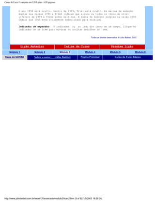 Curso de Excel Avançado em 120 Lições - 420 páginas
O ano 1998 está oculto. Dentro de 1999, Trim1 está oculto. As marcas de seleção
duplas nas caixas 1999 e Trim2 indicam que alguns ou todos os itens de nível
inferior de 1999 e Trim2 estão exibidos. A marca de seleção simples na caixa 2000
indica que 2000 está atualmente selecionado para exibição.
Indicador de expansão: O indicador ou ao lado dos itens de um campo. Clique no
indicador de um item para mostrar ou ocultar detalhes do item.
Todos os direitos reservados: ® Júlio Battisti, 2002
Lição Anterior Índice do Curso Próxima Lição
Módulo 1 Módulo 2 Módulo 3 Módulo 4 Módulo 5 Módulo 6
Capa do CURSO Sobre o autor: Júlio Battisti Página Principal Curso de Excel Básico
http://www.juliobattisti.com.br/excel120avancado/modulo3/licao2.htm (5 of 5) [1/5/2003 18:58:05]
 