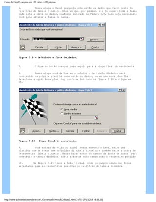 Curso de Excel Avançado em 120 Lições - 420 páginas
6. Nessa etapa o Excel pergunta onde estão os dados que farão parte do
relatório de tabela dinâmica. Observe que, por padrão, ele já sugere toda a faixa
onde está a lista de dados, conforme indicado na Figura 3.9. Caso seja necessário
você pode alterar a faixa de dados.
Figura 3.9 – Definindo a fonte de dados.
7. Clique no botão Avançar para seguir para a etapa final do assistente.
8. Nessa etapa você define se o relatório de tabela dinâmica será
construído na própria planilha onde estão os dados, ou em uma nova planilha.
Selecione a opção Nova planilha, conforme indicado na Figura 3.10 e clique em
OK.
Figura 3.10 – Etapa final do assistente.
9. Você estará de volta ao Excel. Nesse momento o Excel exibe uma
planilha com as áreas bem definidas da tabela dinâmica e também exibe a barra de
ferramentas Tabela dinâmica. Nessa barra estão os campos da fonte de dados. Para
construir a tabela dinâmica, basta arrastar cada campo para a respectiva posição.
10. Na Figura 3.11 temos a tela inicial, onde os campos ainda não foram
arrastados para as respectivas posições no relatório de tabela dinâmica.
http://www.juliobattisti.com.br/excel120avancado/modulo3/licao3.htm (3 of 5) [1/5/2003 18:58:23]
 