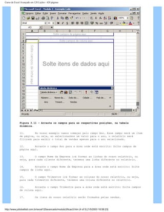 Curso de Excel Avançado em 120 Lições - 420 páginas
Figura 3.11 – Arraste os campos para as respectivas posições, na tabela
dinâmica.
11. No nosso exemplo vamos começar pelo campo Ano. Esse campo será um item
de página, ou seja, ao selecionarmos um valor para o ano, o relatório será
filtrado para exibir o total de vendas apenas para o ano selecionado.
12. Arraste o campo Ano para a área onde está escrito: Solte campos de
página aqui.
13. O campo Nome da Empresa irá formar as linhas do nosso relatório, ou
seja, para cada cliente diferente, teremos uma linha diferente no relatório.
14. Arraste o campo Nome da Empresa para a área onde está escrito: Solte
campos de linha aqui.
15. O campo Trimestre irá formar as colunas do nosso relatório, ou seja,
para cada trimestre diferente, teremos uma coluna diferente no relatório.
16. Arraste o campo Trimestre para a área onde está escrito: Solte campos
de coluna aqui.
17. Os itens do nosso relatório serão formados pelas vendas.
http://www.juliobattisti.com.br/excel120avancado/modulo3/licao3.htm (4 of 5) [1/5/2003 18:58:23]
 